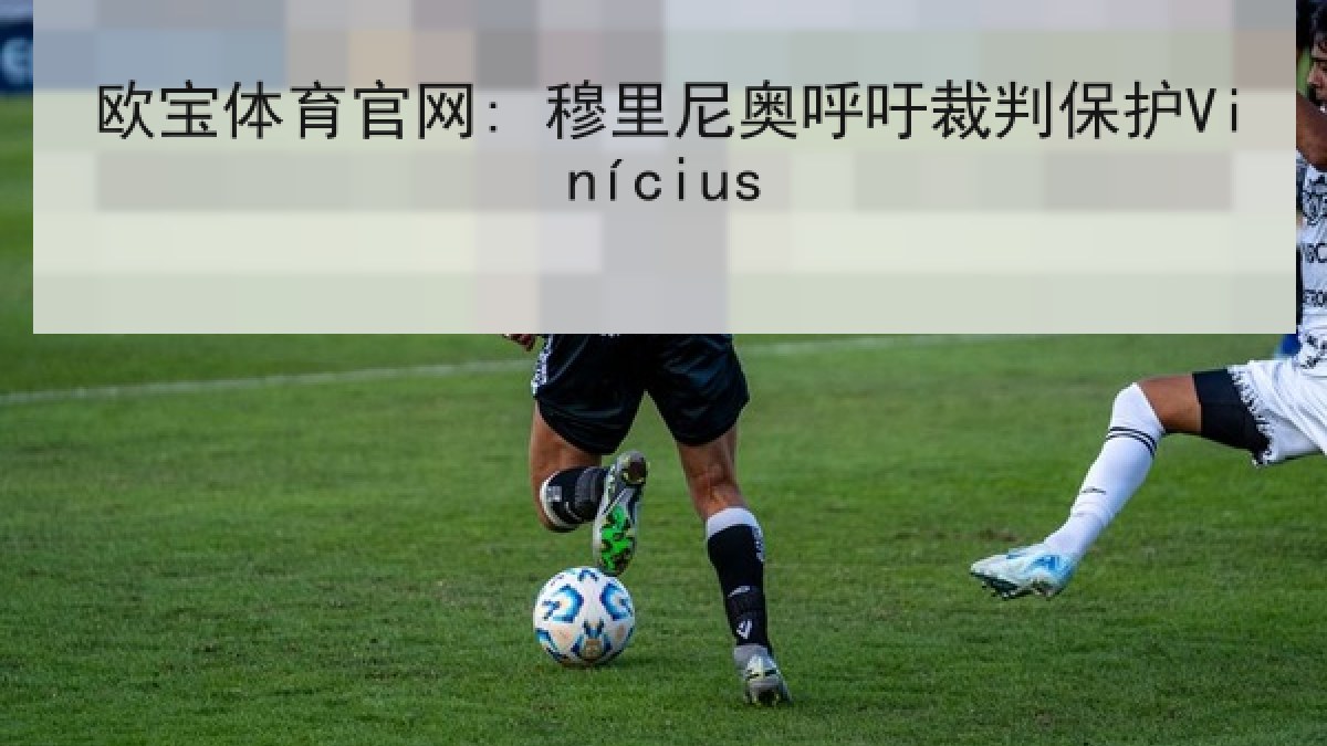 欧宝体育官网: 穆里尼奥呼吁裁判保护Vinícius 欧宝体育官网: 穆里尼奥呼吁裁判保护Vinícius